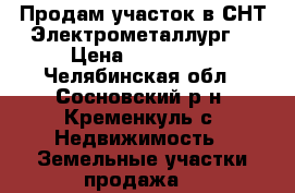 Продам участок в СНТ“Электрометаллург“ › Цена ­ 350 000 - Челябинская обл., Сосновский р-н, Кременкуль с. Недвижимость » Земельные участки продажа   